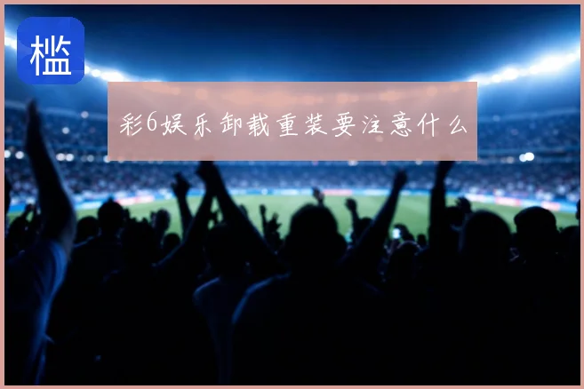 彩6娱乐卸载重装要注意什么